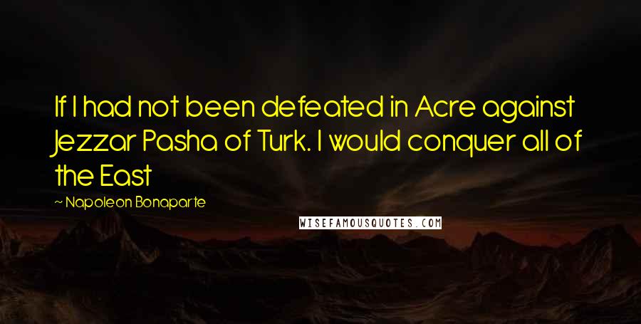 Napoleon Bonaparte Quotes: If I had not been defeated in Acre against Jezzar Pasha of Turk. I would conquer all of the East