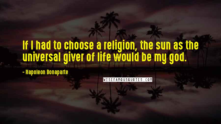 Napoleon Bonaparte Quotes: If I had to choose a religion, the sun as the universal giver of life would be my god.