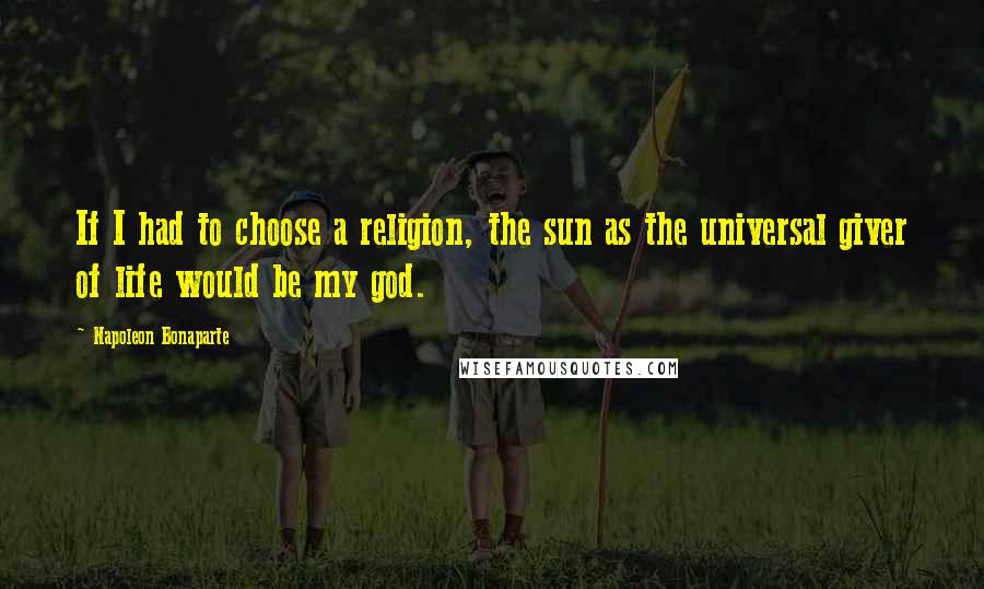 Napoleon Bonaparte Quotes: If I had to choose a religion, the sun as the universal giver of life would be my god.