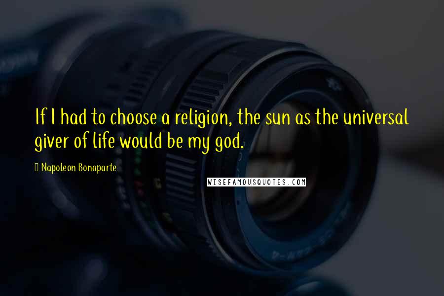 Napoleon Bonaparte Quotes: If I had to choose a religion, the sun as the universal giver of life would be my god.
