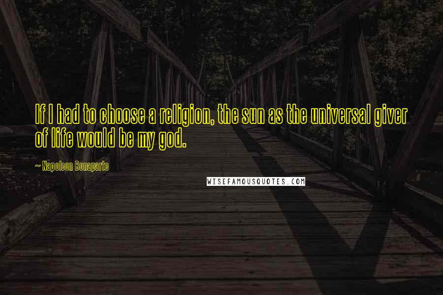 Napoleon Bonaparte Quotes: If I had to choose a religion, the sun as the universal giver of life would be my god.