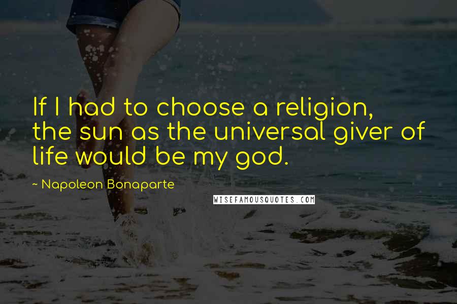 Napoleon Bonaparte Quotes: If I had to choose a religion, the sun as the universal giver of life would be my god.