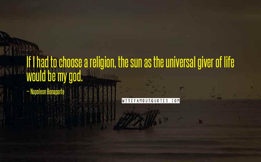 Napoleon Bonaparte Quotes: If I had to choose a religion, the sun as the universal giver of life would be my god.