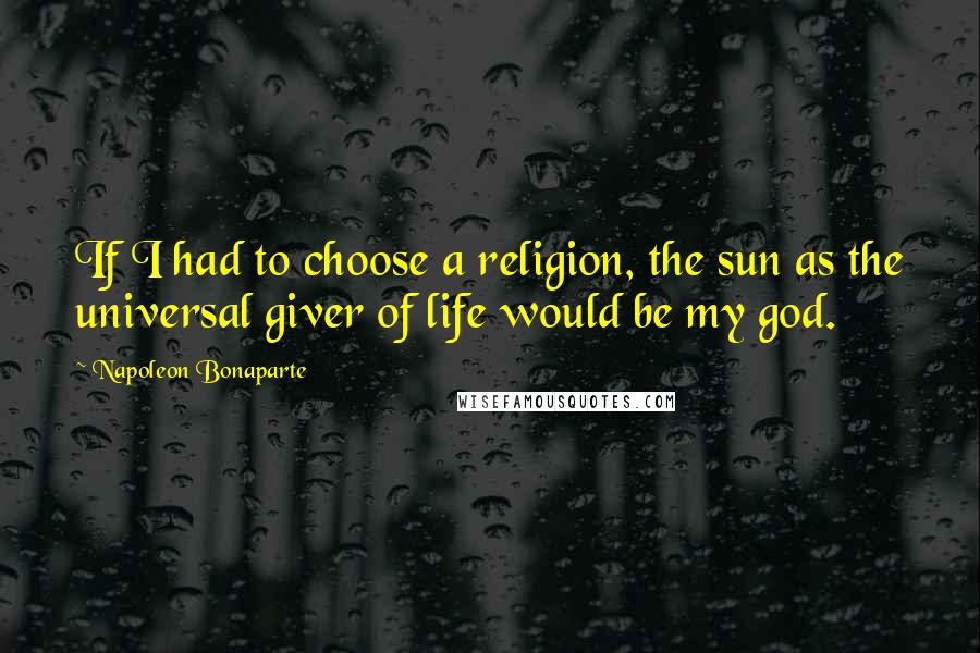 Napoleon Bonaparte Quotes: If I had to choose a religion, the sun as the universal giver of life would be my god.