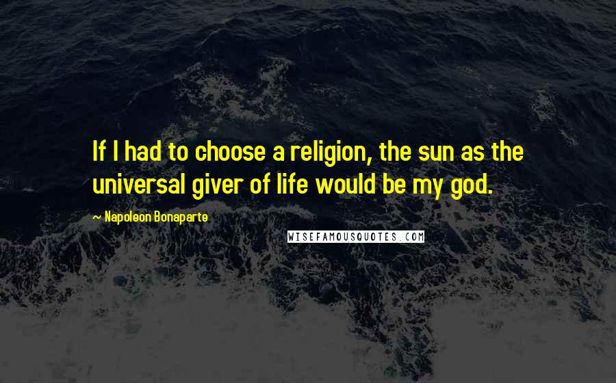 Napoleon Bonaparte Quotes: If I had to choose a religion, the sun as the universal giver of life would be my god.