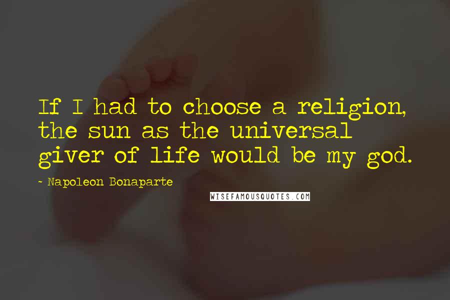 Napoleon Bonaparte Quotes: If I had to choose a religion, the sun as the universal giver of life would be my god.