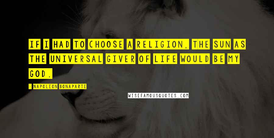 Napoleon Bonaparte Quotes: If I had to choose a religion, the sun as the universal giver of life would be my god.