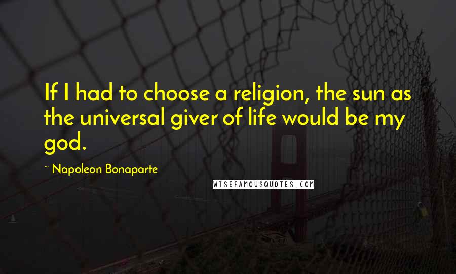Napoleon Bonaparte Quotes: If I had to choose a religion, the sun as the universal giver of life would be my god.