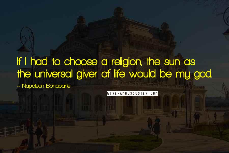 Napoleon Bonaparte Quotes: If I had to choose a religion, the sun as the universal giver of life would be my god.