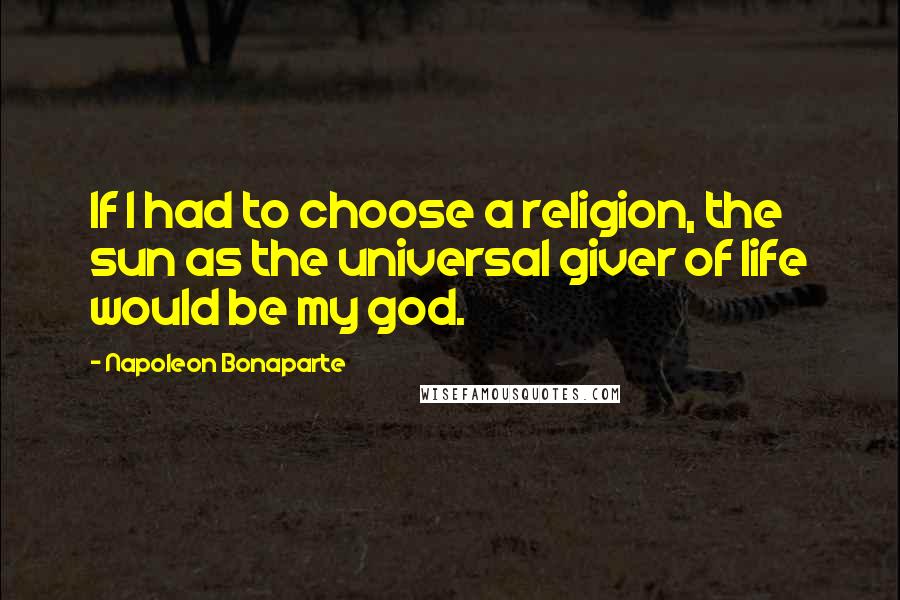 Napoleon Bonaparte Quotes: If I had to choose a religion, the sun as the universal giver of life would be my god.