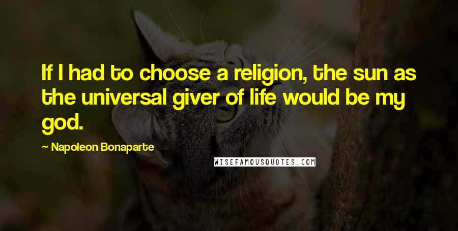 Napoleon Bonaparte Quotes: If I had to choose a religion, the sun as the universal giver of life would be my god.