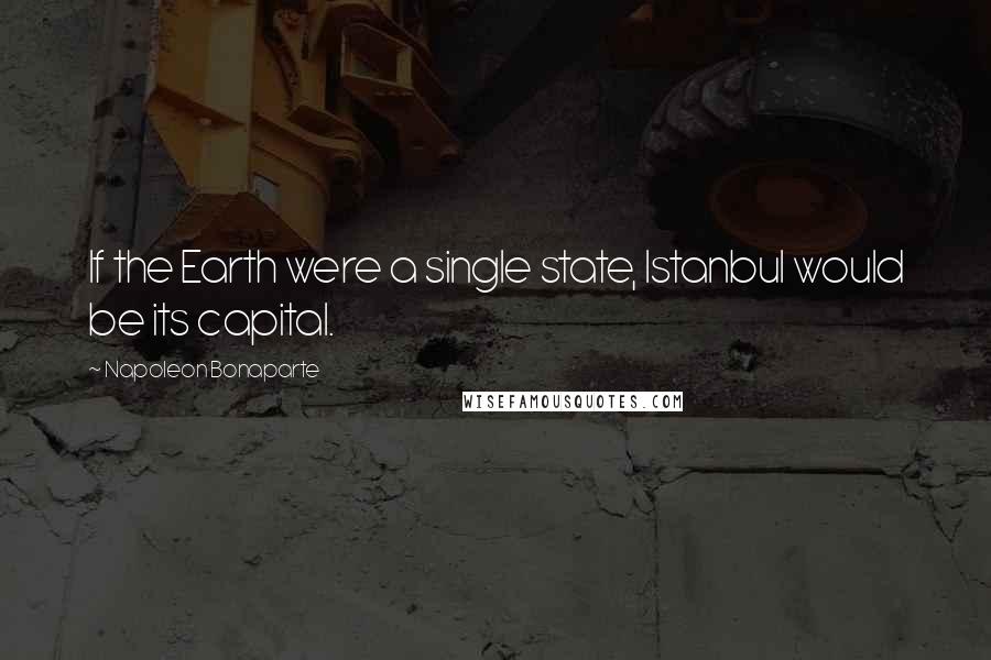 Napoleon Bonaparte Quotes: If the Earth were a single state, Istanbul would be its capital.