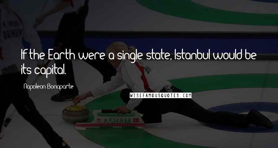 Napoleon Bonaparte Quotes: If the Earth were a single state, Istanbul would be its capital.