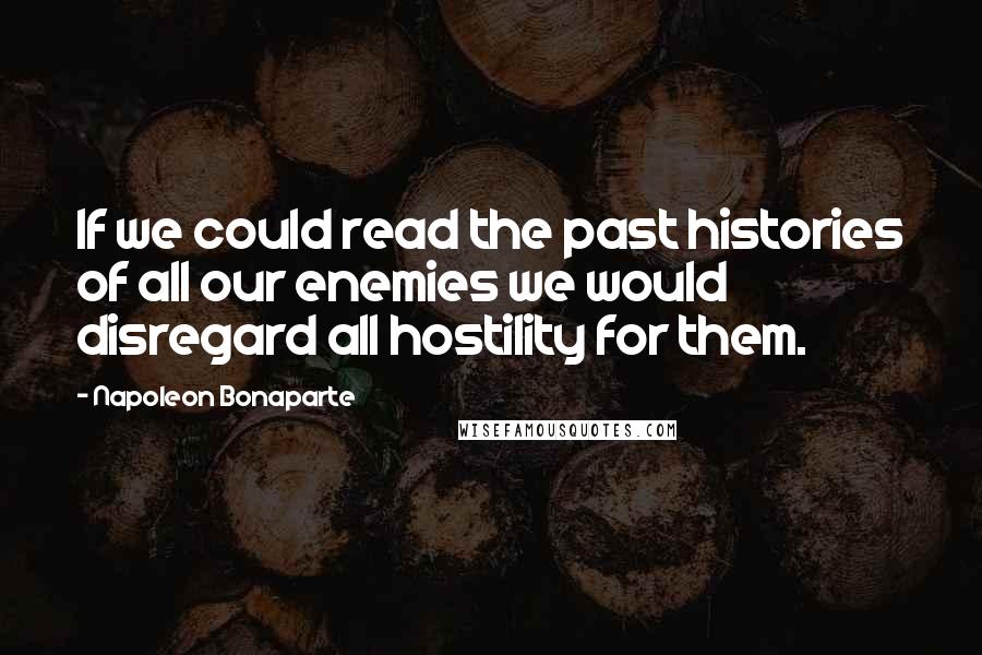 Napoleon Bonaparte Quotes: If we could read the past histories of all our enemies we would disregard all hostility for them.