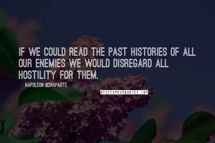 Napoleon Bonaparte Quotes: If we could read the past histories of all our enemies we would disregard all hostility for them.