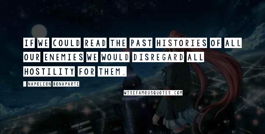 Napoleon Bonaparte Quotes: If we could read the past histories of all our enemies we would disregard all hostility for them.