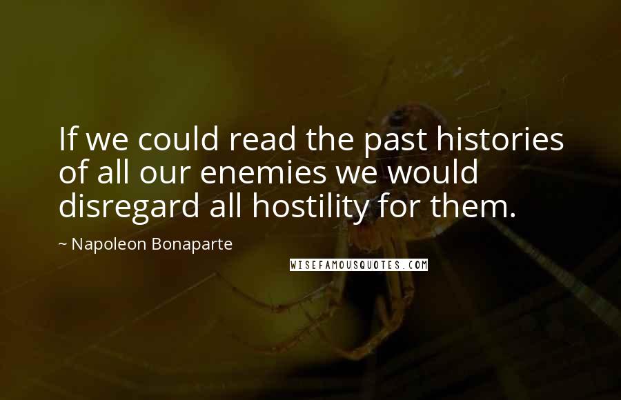 Napoleon Bonaparte Quotes: If we could read the past histories of all our enemies we would disregard all hostility for them.