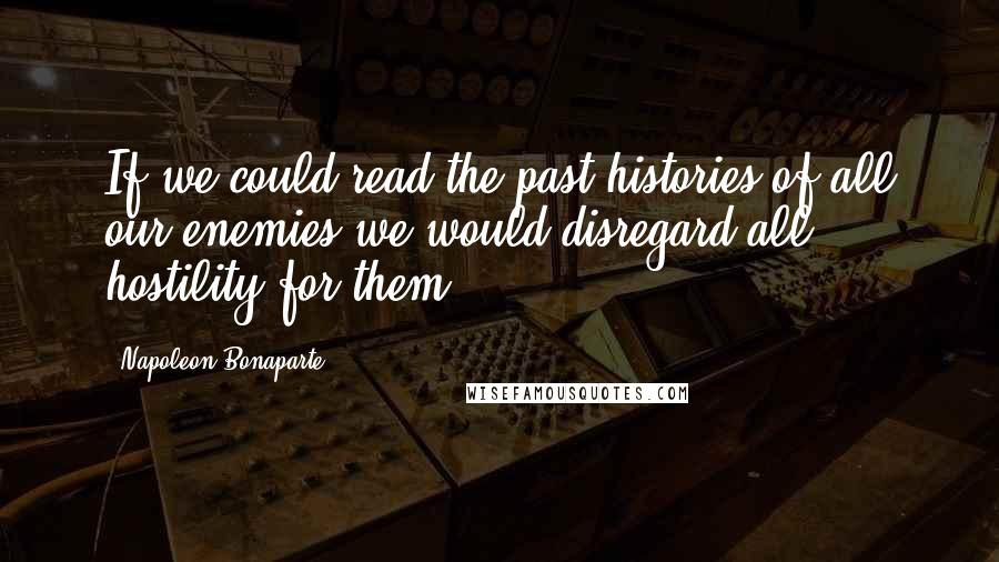 Napoleon Bonaparte Quotes: If we could read the past histories of all our enemies we would disregard all hostility for them.