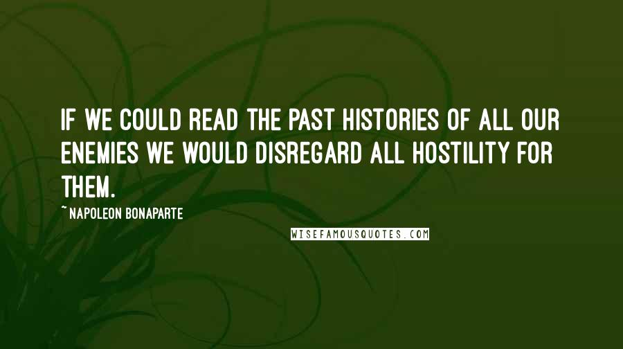 Napoleon Bonaparte Quotes: If we could read the past histories of all our enemies we would disregard all hostility for them.