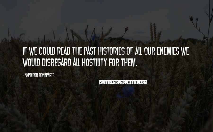 Napoleon Bonaparte Quotes: If we could read the past histories of all our enemies we would disregard all hostility for them.