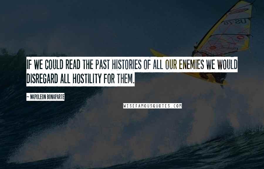 Napoleon Bonaparte Quotes: If we could read the past histories of all our enemies we would disregard all hostility for them.