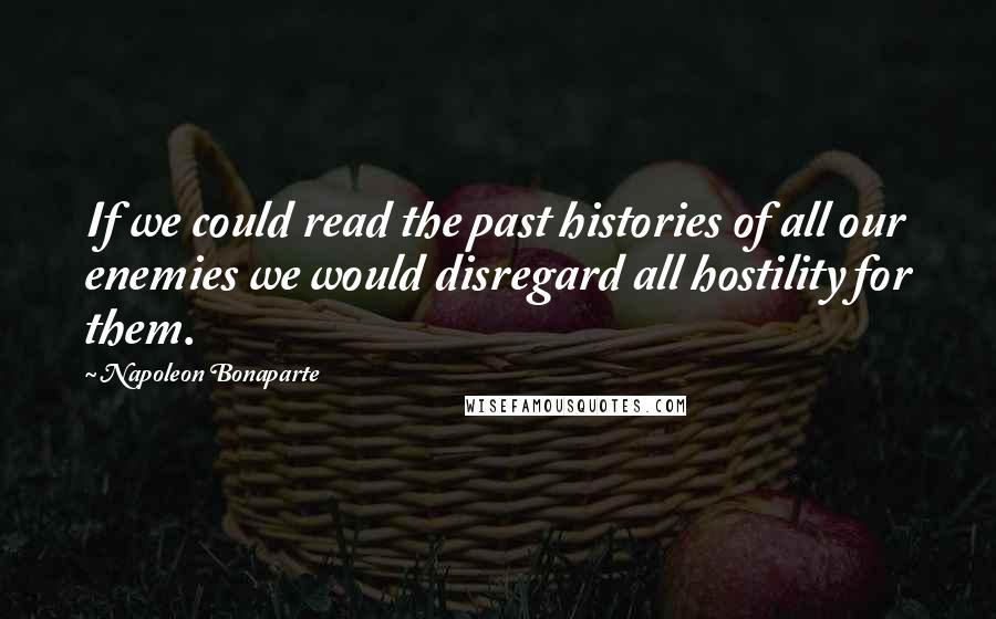 Napoleon Bonaparte Quotes: If we could read the past histories of all our enemies we would disregard all hostility for them.