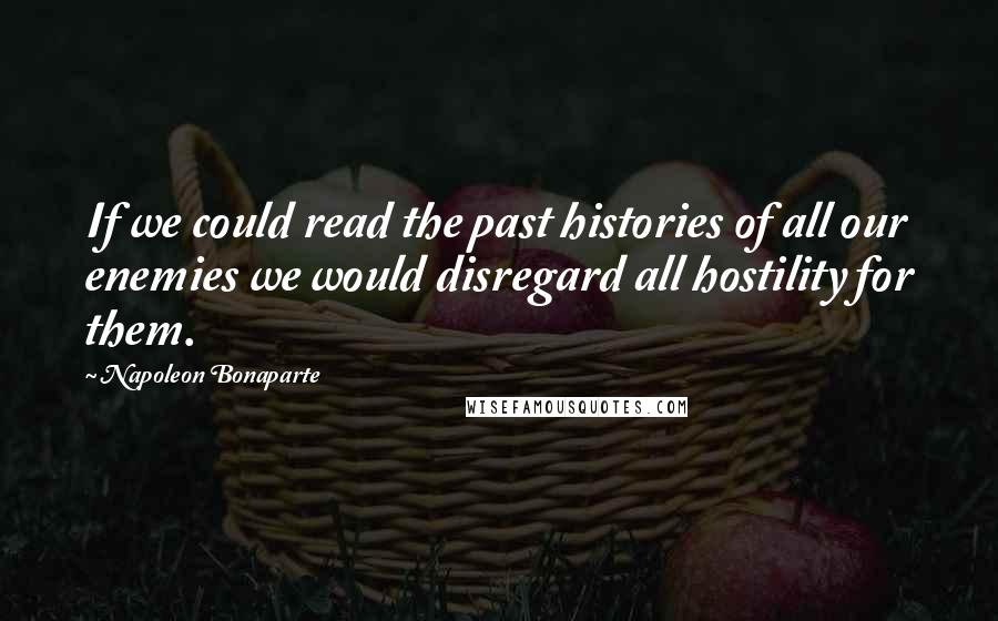 Napoleon Bonaparte Quotes: If we could read the past histories of all our enemies we would disregard all hostility for them.