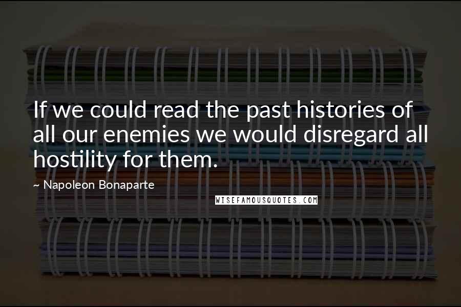 Napoleon Bonaparte Quotes: If we could read the past histories of all our enemies we would disregard all hostility for them.