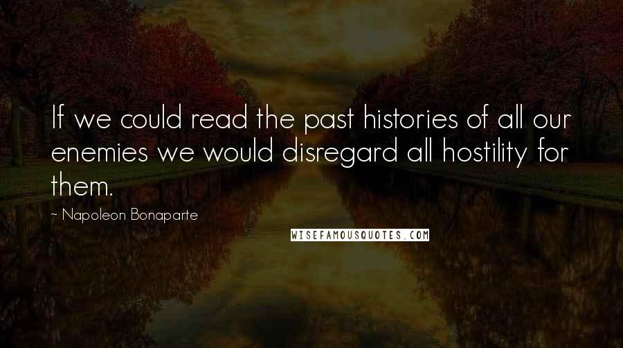Napoleon Bonaparte Quotes: If we could read the past histories of all our enemies we would disregard all hostility for them.