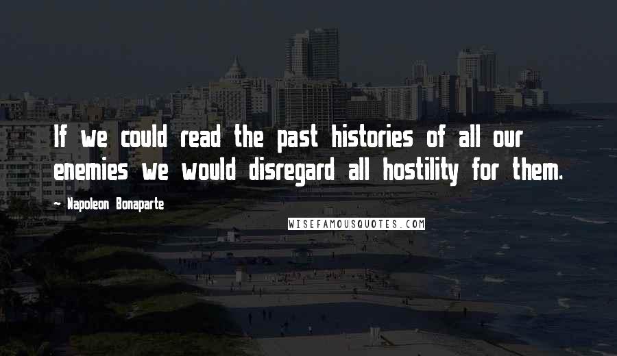 Napoleon Bonaparte Quotes: If we could read the past histories of all our enemies we would disregard all hostility for them.