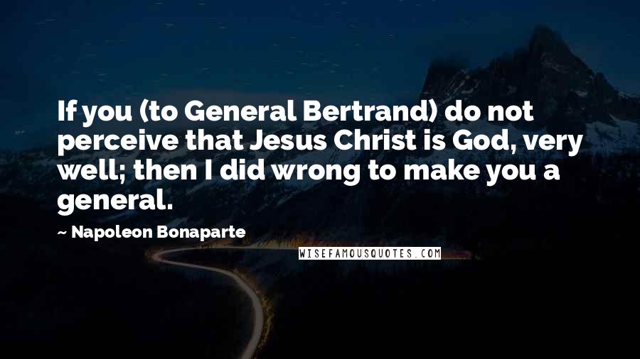 Napoleon Bonaparte Quotes: If you (to General Bertrand) do not perceive that Jesus Christ is God, very well; then I did wrong to make you a general.