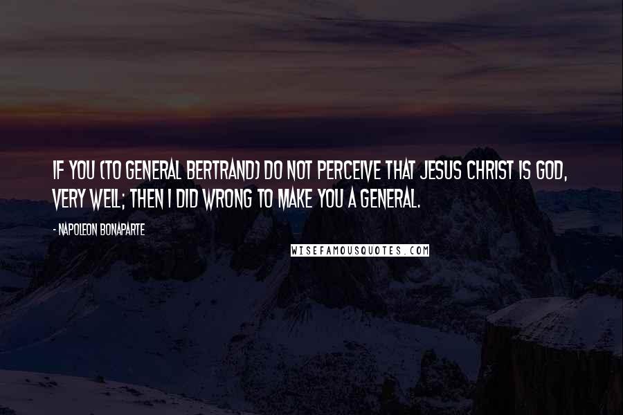 Napoleon Bonaparte Quotes: If you (to General Bertrand) do not perceive that Jesus Christ is God, very well; then I did wrong to make you a general.