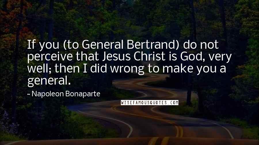 Napoleon Bonaparte Quotes: If you (to General Bertrand) do not perceive that Jesus Christ is God, very well; then I did wrong to make you a general.