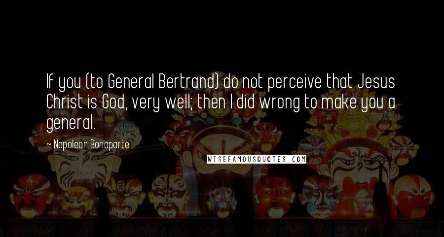 Napoleon Bonaparte Quotes: If you (to General Bertrand) do not perceive that Jesus Christ is God, very well; then I did wrong to make you a general.