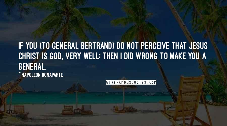 Napoleon Bonaparte Quotes: If you (to General Bertrand) do not perceive that Jesus Christ is God, very well; then I did wrong to make you a general.