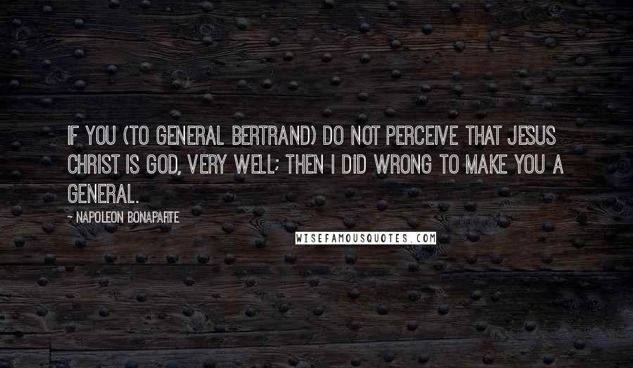 Napoleon Bonaparte Quotes: If you (to General Bertrand) do not perceive that Jesus Christ is God, very well; then I did wrong to make you a general.