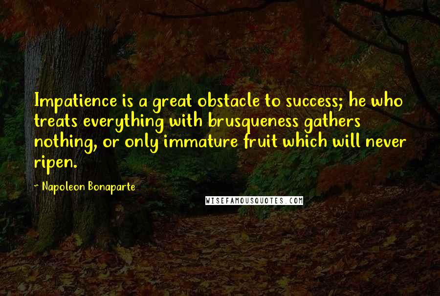 Napoleon Bonaparte Quotes: Impatience is a great obstacle to success; he who treats everything with brusqueness gathers nothing, or only immature fruit which will never ripen.