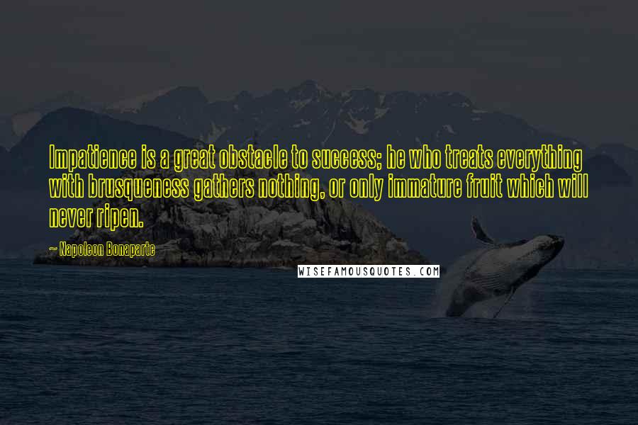 Napoleon Bonaparte Quotes: Impatience is a great obstacle to success; he who treats everything with brusqueness gathers nothing, or only immature fruit which will never ripen.