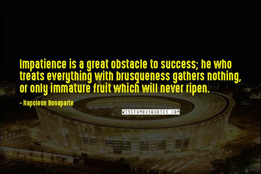 Napoleon Bonaparte Quotes: Impatience is a great obstacle to success; he who treats everything with brusqueness gathers nothing, or only immature fruit which will never ripen.