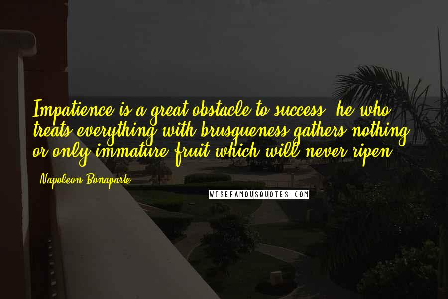 Napoleon Bonaparte Quotes: Impatience is a great obstacle to success; he who treats everything with brusqueness gathers nothing, or only immature fruit which will never ripen.