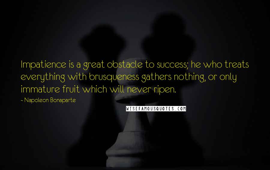 Napoleon Bonaparte Quotes: Impatience is a great obstacle to success; he who treats everything with brusqueness gathers nothing, or only immature fruit which will never ripen.