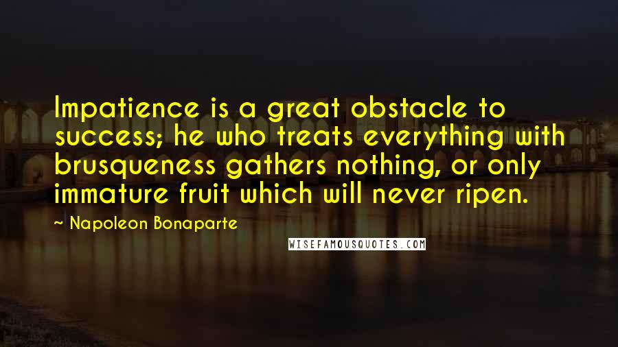 Napoleon Bonaparte Quotes: Impatience is a great obstacle to success; he who treats everything with brusqueness gathers nothing, or only immature fruit which will never ripen.