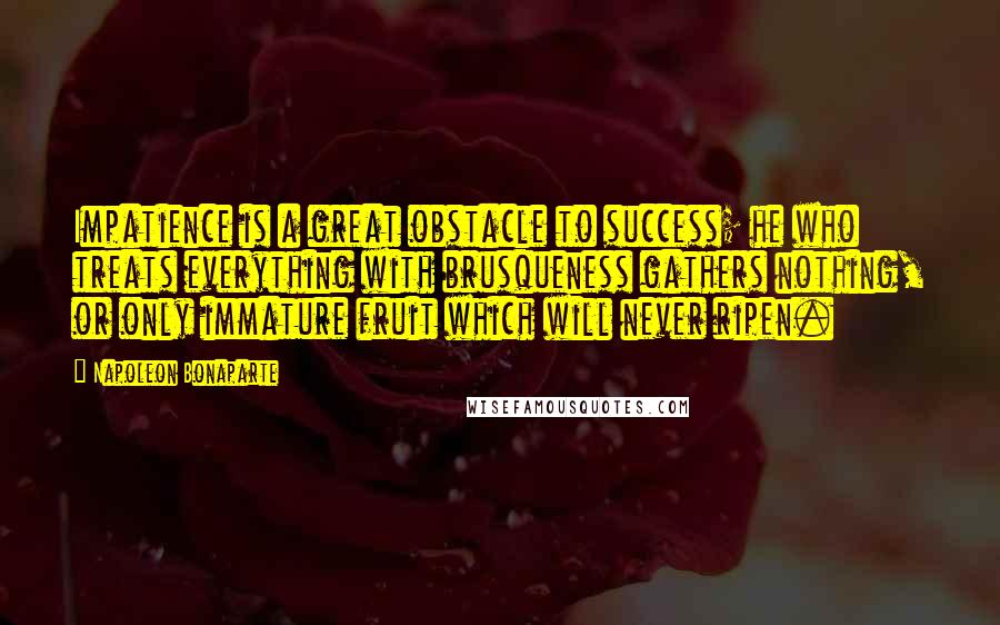 Napoleon Bonaparte Quotes: Impatience is a great obstacle to success; he who treats everything with brusqueness gathers nothing, or only immature fruit which will never ripen.