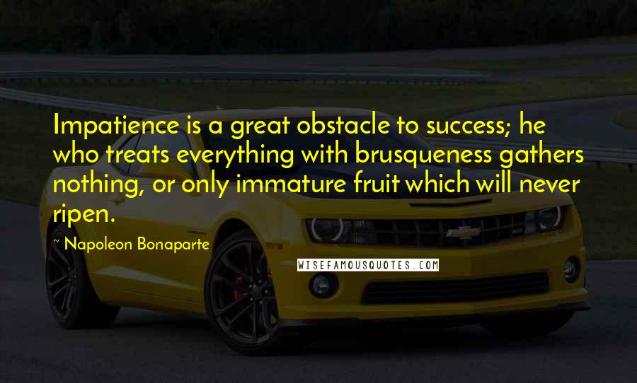 Napoleon Bonaparte Quotes: Impatience is a great obstacle to success; he who treats everything with brusqueness gathers nothing, or only immature fruit which will never ripen.