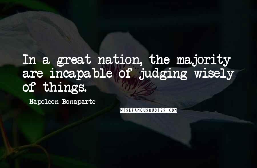 Napoleon Bonaparte Quotes: In a great nation, the majority are incapable of judging wisely of things.