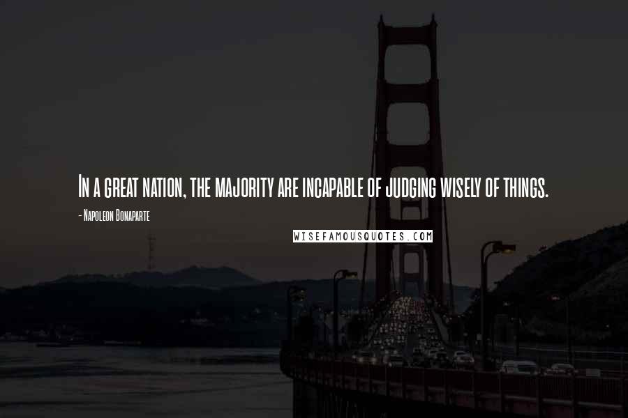 Napoleon Bonaparte Quotes: In a great nation, the majority are incapable of judging wisely of things.