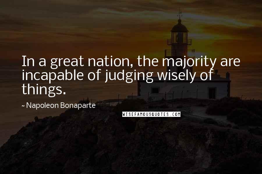 Napoleon Bonaparte Quotes: In a great nation, the majority are incapable of judging wisely of things.