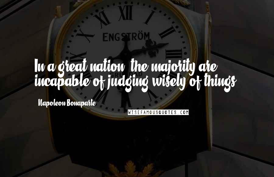 Napoleon Bonaparte Quotes: In a great nation, the majority are incapable of judging wisely of things.