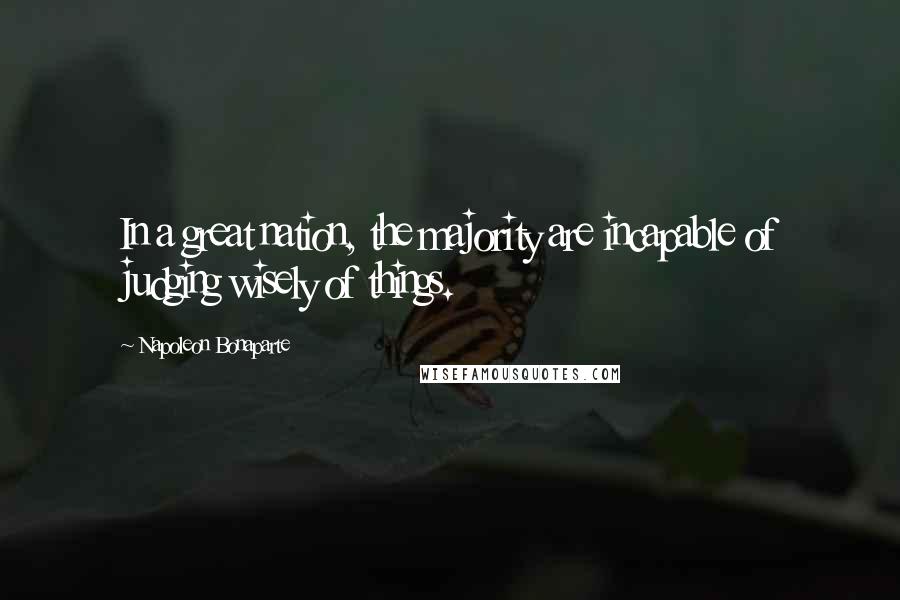 Napoleon Bonaparte Quotes: In a great nation, the majority are incapable of judging wisely of things.