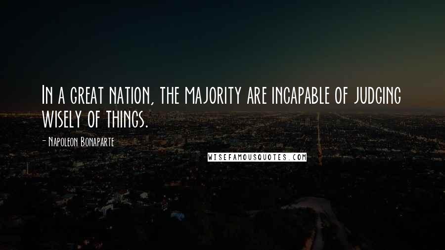 Napoleon Bonaparte Quotes: In a great nation, the majority are incapable of judging wisely of things.